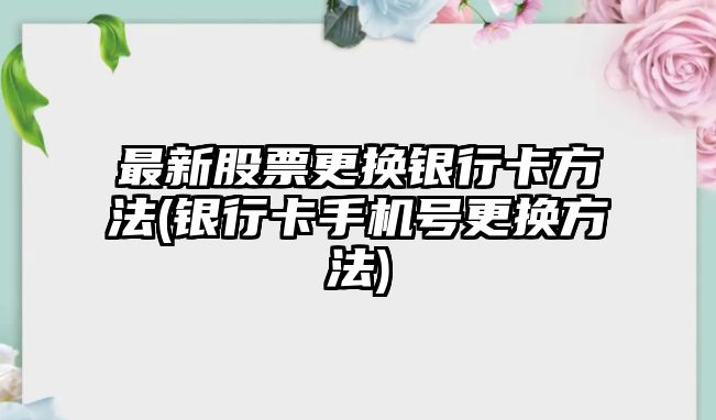 最新股票更換銀行卡方法(銀行卡手機號更換方法)