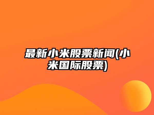 最新小米股票新聞(小米國際股票)