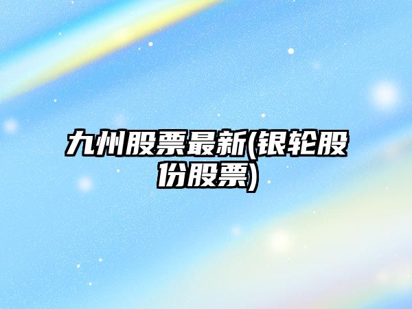 九州股票最新(銀輪股份股票)