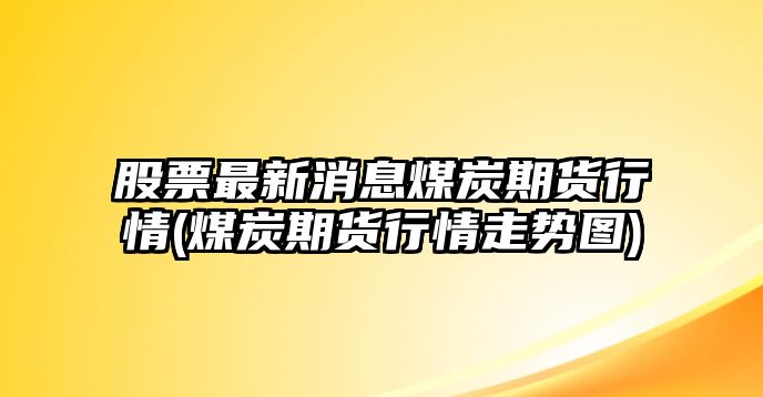 股票最新消息煤炭期貨行情(煤炭期貨行情走勢圖)