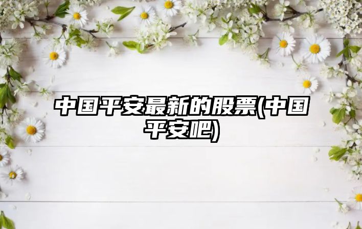 中國平安最新的股票(中國平安吧)