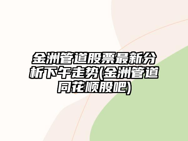 金洲管道股票最新分析下午走勢(金洲管道同花順股吧)