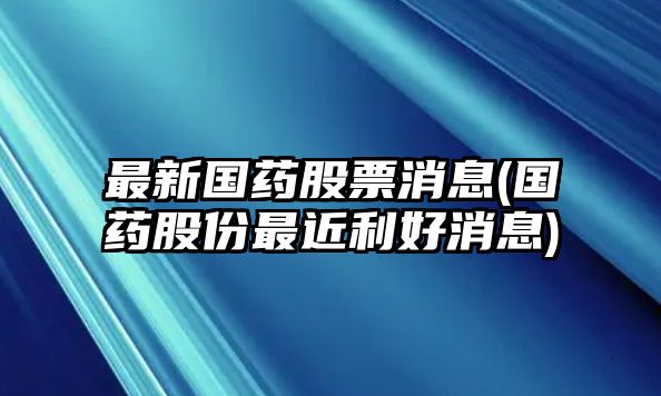 最新國藥股票消息(國藥股份最近利好消息)