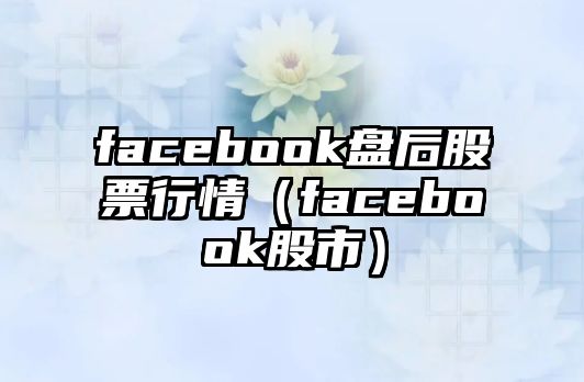 facebook盤(pán)后股票行情（facebook股市）