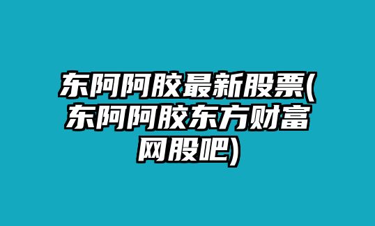 東阿阿膠最新股票(東阿阿膠東方財富網(wǎng)股吧)