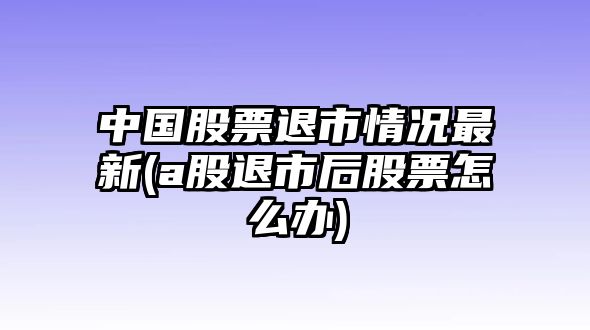 中國股票退市情況最新(a股退市后股票怎么辦)