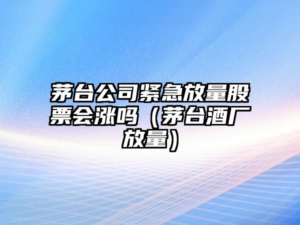 茅臺公司緊急放量股票會(huì )漲嗎（茅臺酒廠(chǎng)放量）