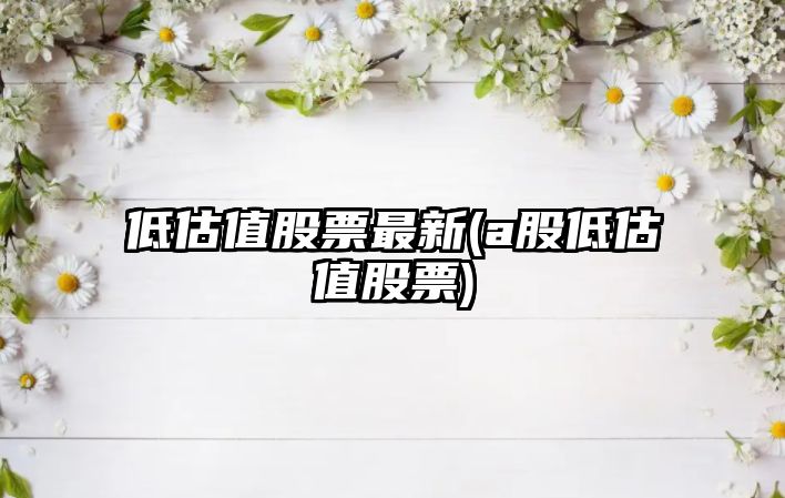 低估值股票最新(a股低估值股票)