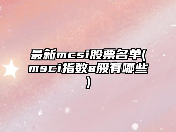 最新mcsi股票名單(msci指數a股有哪些)