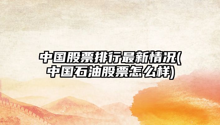 中國股票排行最新情況(中國石油股票怎么樣)