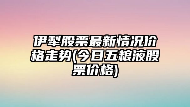 伊犁股票最新情況價(jià)格走勢(今日五糧液股票價(jià)格)