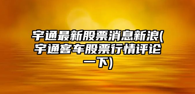 宇通最新股票消息新浪(宇通客車(chē)股票行情評論一下)