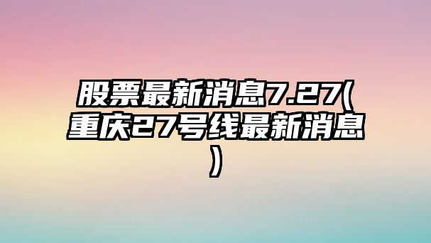 股票最新消息7.27(重慶27號線(xiàn)最新消息)