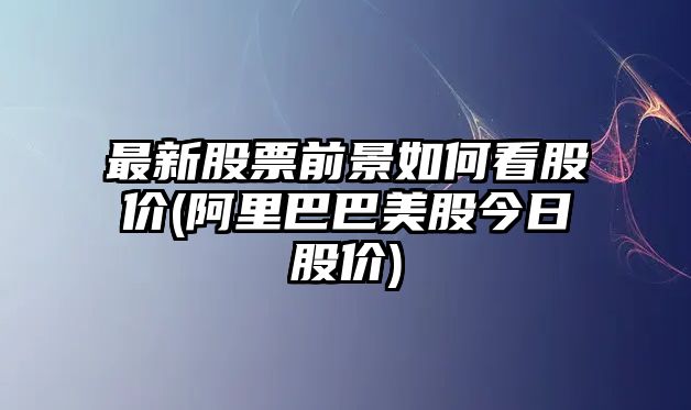 最新股票前景如何看股價(jià)(阿里巴巴美股今日股價(jià))