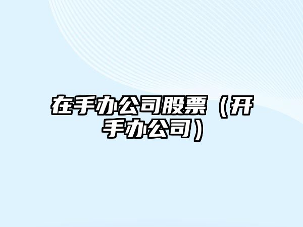 在手辦公司股票（開(kāi)手辦公司）