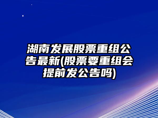 湖南發(fā)展股票重組公告最新(股票要重組會(huì )提前發(fā)公告嗎)