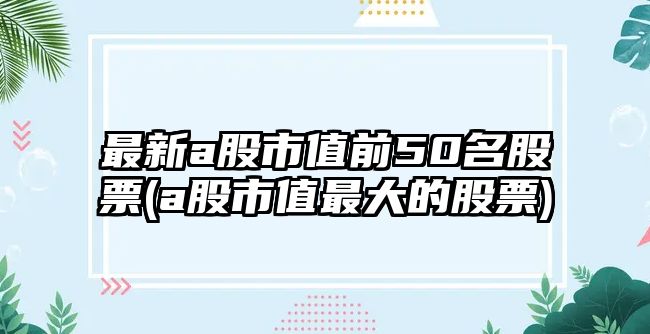 最新a股市值前50名股票(a股市值最大的股票)