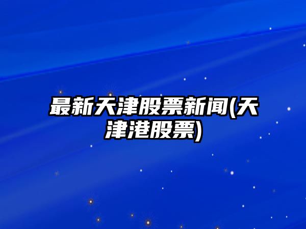 最新天津股票新聞(天津港股票)