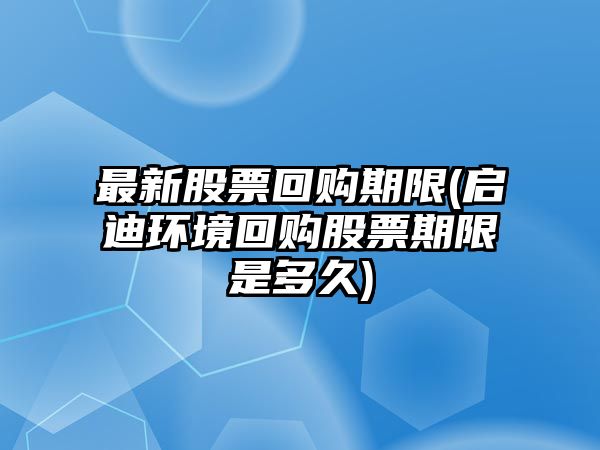 最新股票回購期限(啟迪環(huán)境回購股票期限是多久)