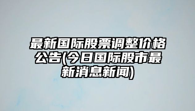 最新國際股票調整價(jià)格公告(今日國際股市最新消息新聞)