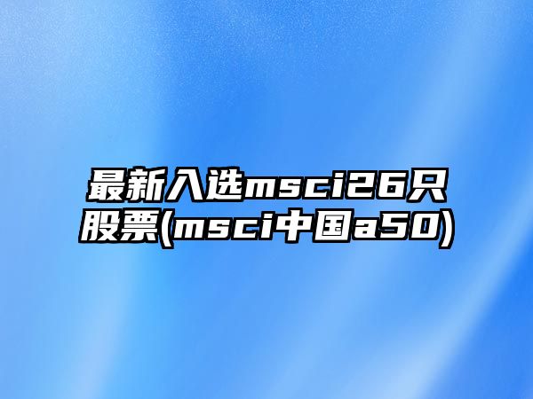 最新入選msci26只股票(msci中國a50)