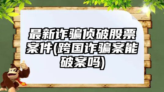 最新詐騙偵破股票案件(跨國詐騙案能破案嗎)