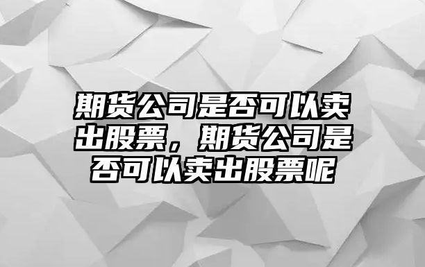 期貨公司是否可以賣(mài)出股票，期貨公司是否可以賣(mài)出股票呢