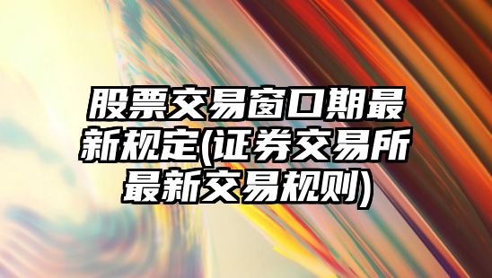 股票交易窗口期最新規定(證券交易所最新交易規則)