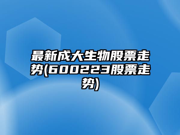 最新成大生物股票走勢(600223股票走勢)