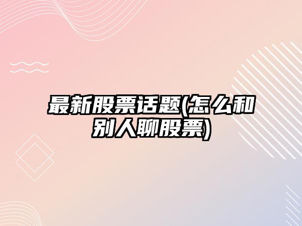 最新股票話(huà)題(怎么和別人聊股票)