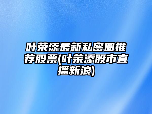 葉榮添最新私密圈推薦股票(葉榮添股市直播新浪)