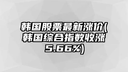 韓國股票最新漲價(jià)(韓國綜合指數收漲5.66%)