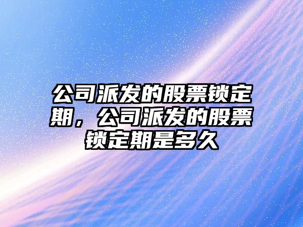 公司派發(fā)的股票鎖定期，公司派發(fā)的股票鎖定期是多久