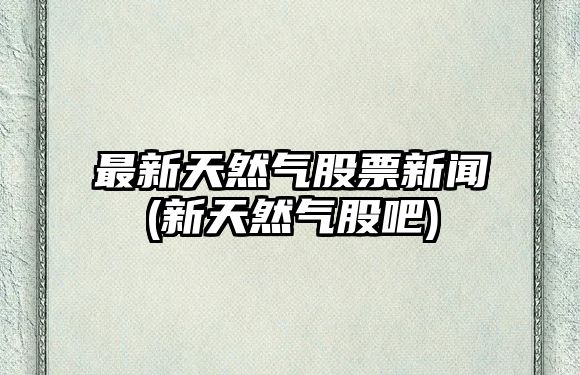 最新天然氣股票新聞(新天然氣股吧)