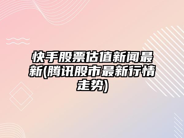 快手股票估值新聞最新(騰訊股市最新行情走勢)