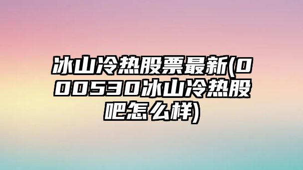 冰山冷熱股票最新(000530冰山冷熱股吧怎么樣)