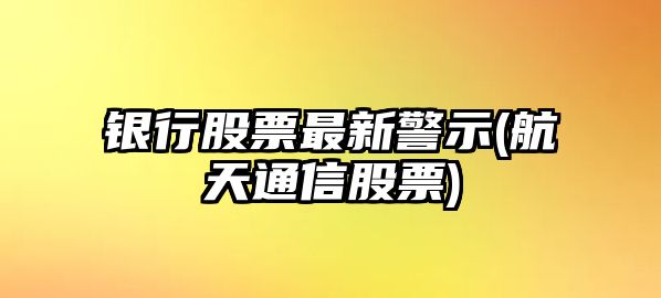 銀行股票最新警示(航天通信股票)