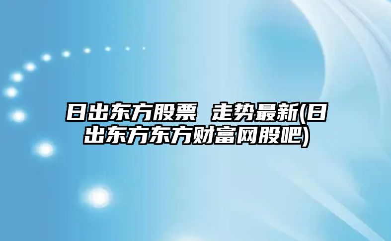 日出東方股票 走勢最新(日出東方東方財富網(wǎng)股吧)