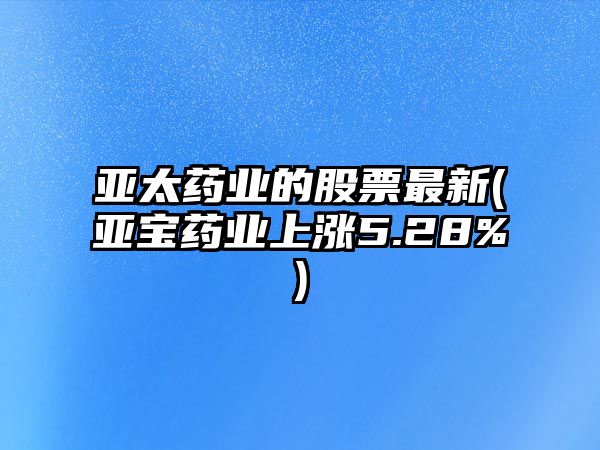 亞太藥業(yè)的股票最新(亞寶藥業(yè)上漲5.28%)