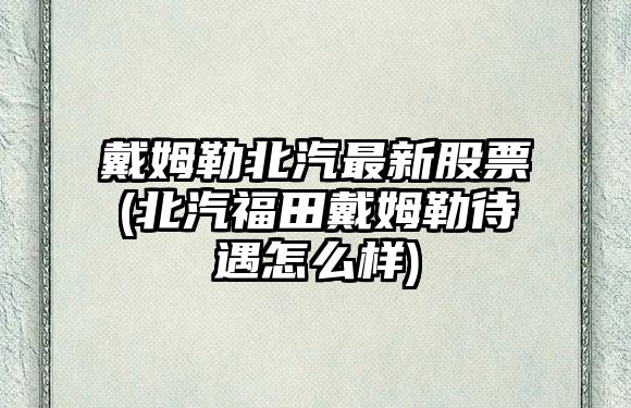 戴姆勒北汽最新股票(北汽福田戴姆勒待遇怎么樣)