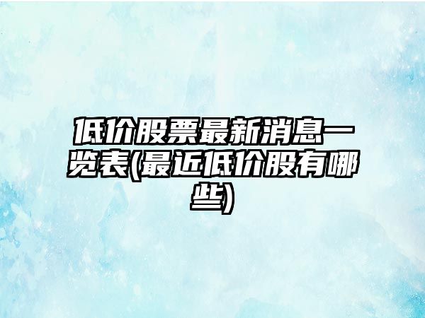 低價(jià)股票最新消息一覽表(最近低價(jià)股有哪些)