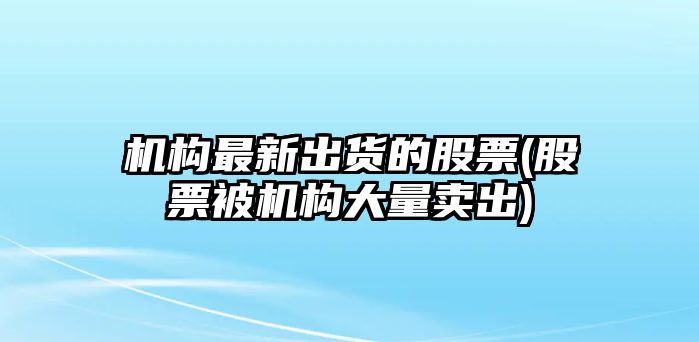 機構最新出貨的股票(股票被機構大量賣(mài)出)