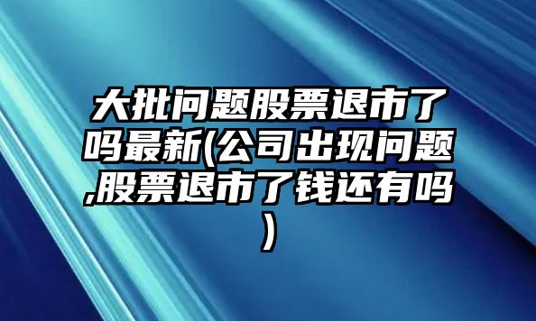 大批問(wèn)題股票退市了嗎最新(公司出現問(wèn)題,股票退市了錢(qián)還有嗎)