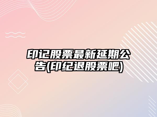 印記股票最新延期公告(印紀退股票吧)