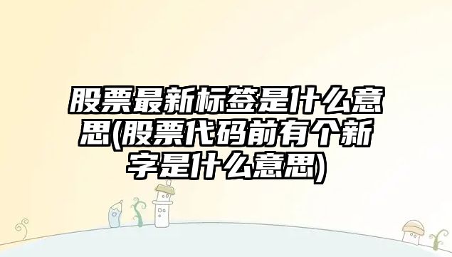 股票最新標簽是什么意思(股票代碼前有個(gè)新字是什么意思)