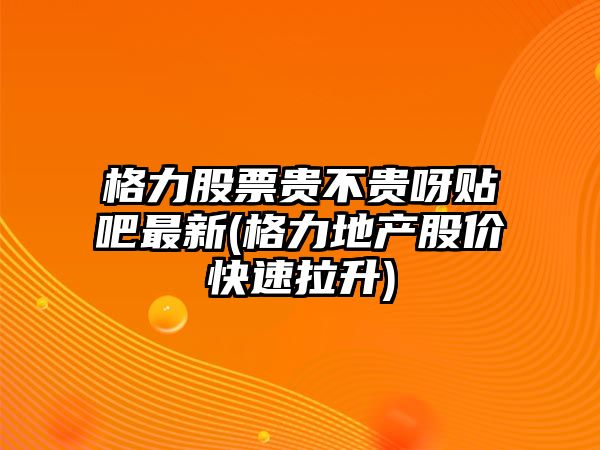 格力股票貴不貴呀貼吧最新(格力地產(chǎn)股價(jià)快速拉升)