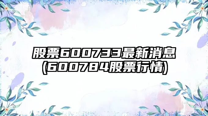 股票600733最新消息(600784股票行情)