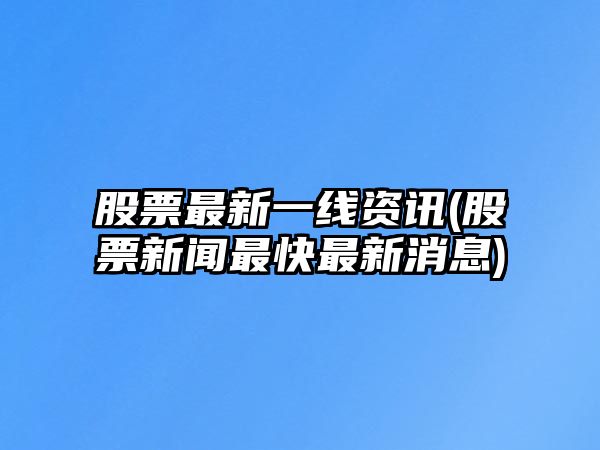 股票最新一線(xiàn)資訊(股票新聞最快最新消息)