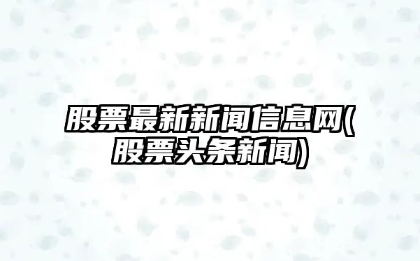 股票最新新聞信息網(wǎng)(股票頭條新聞)