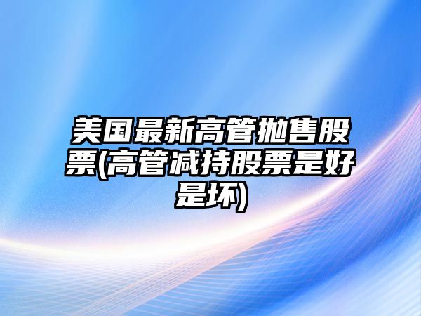 美國最新高管拋售股票(高管減持股票是好是壞)